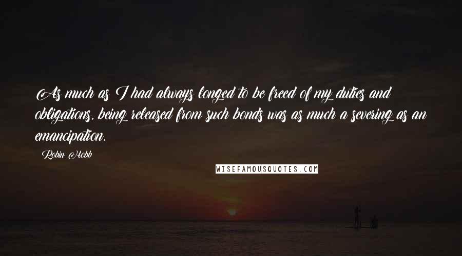 Robin Hobb Quotes: As much as I had always longed to be freed of my duties and obligations, being released from such bonds was as much a severing as an emancipation.