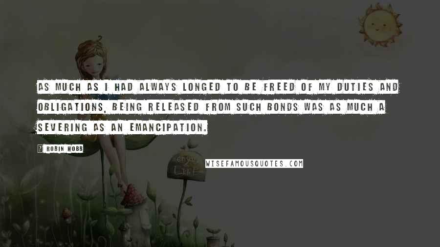 Robin Hobb Quotes: As much as I had always longed to be freed of my duties and obligations, being released from such bonds was as much a severing as an emancipation.