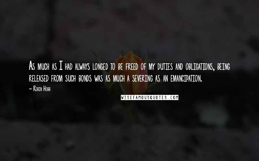 Robin Hobb Quotes: As much as I had always longed to be freed of my duties and obligations, being released from such bonds was as much a severing as an emancipation.
