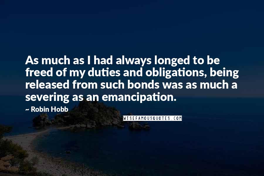 Robin Hobb Quotes: As much as I had always longed to be freed of my duties and obligations, being released from such bonds was as much a severing as an emancipation.