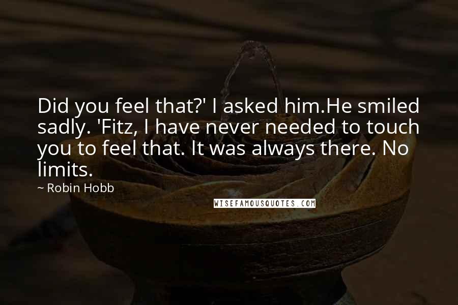 Robin Hobb Quotes: Did you feel that?' I asked him.He smiled sadly. 'Fitz, I have never needed to touch you to feel that. It was always there. No limits.