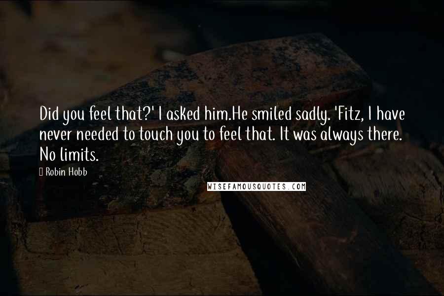 Robin Hobb Quotes: Did you feel that?' I asked him.He smiled sadly. 'Fitz, I have never needed to touch you to feel that. It was always there. No limits.