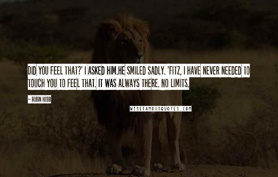 Robin Hobb Quotes: Did you feel that?' I asked him.He smiled sadly. 'Fitz, I have never needed to touch you to feel that. It was always there. No limits.