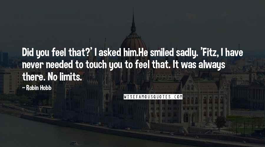 Robin Hobb Quotes: Did you feel that?' I asked him.He smiled sadly. 'Fitz, I have never needed to touch you to feel that. It was always there. No limits.