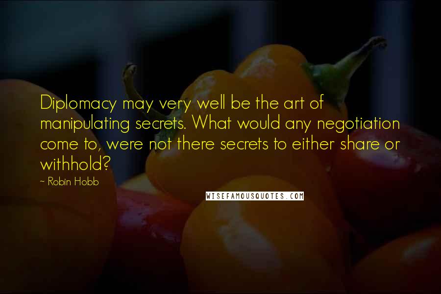 Robin Hobb Quotes: Diplomacy may very well be the art of manipulating secrets. What would any negotiation come to, were not there secrets to either share or withhold?