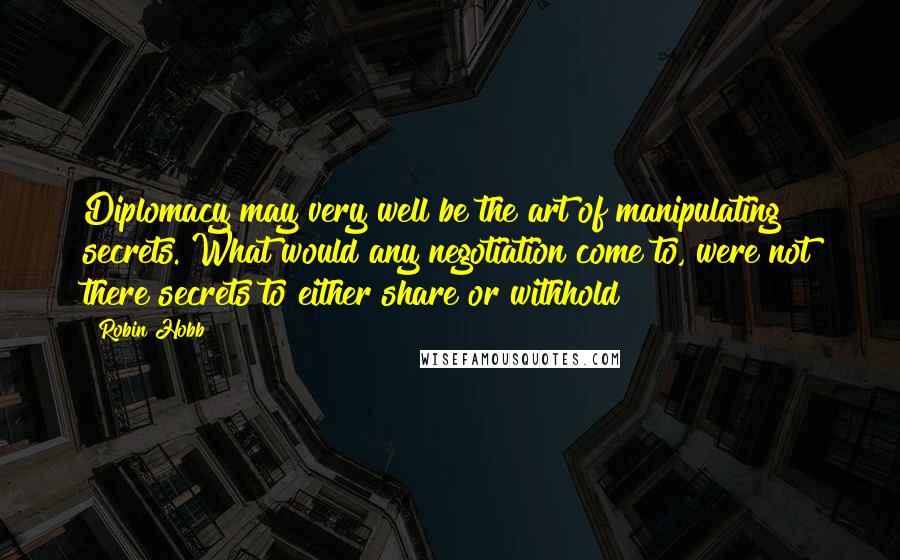 Robin Hobb Quotes: Diplomacy may very well be the art of manipulating secrets. What would any negotiation come to, were not there secrets to either share or withhold?