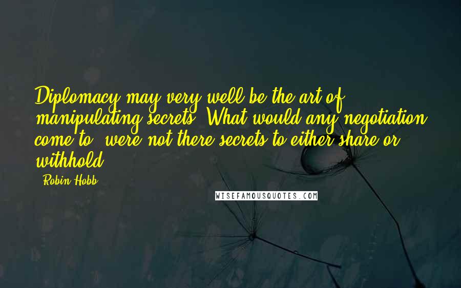 Robin Hobb Quotes: Diplomacy may very well be the art of manipulating secrets. What would any negotiation come to, were not there secrets to either share or withhold?