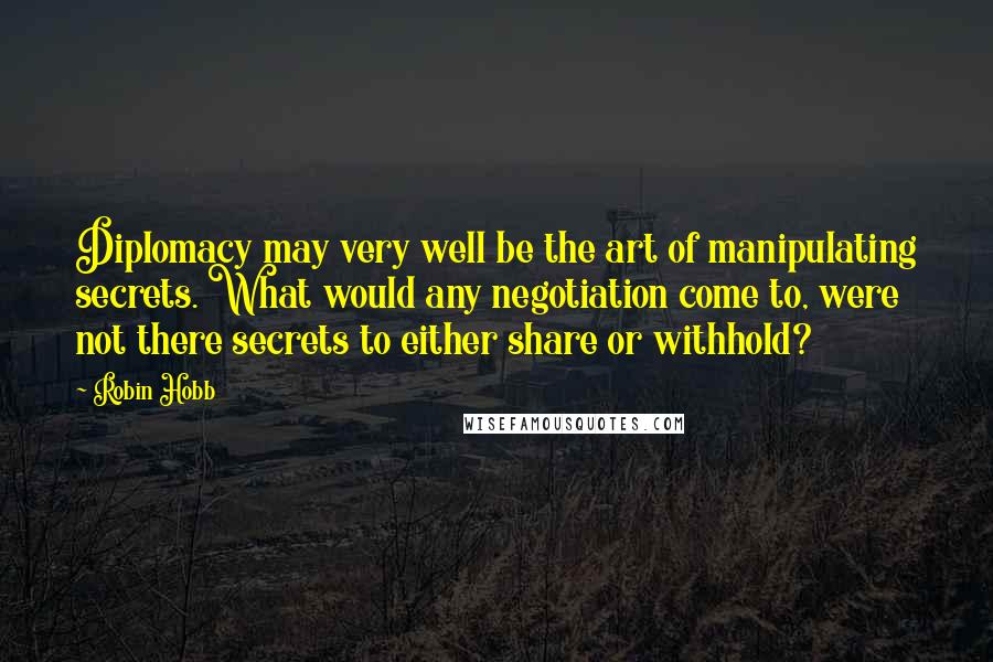 Robin Hobb Quotes: Diplomacy may very well be the art of manipulating secrets. What would any negotiation come to, were not there secrets to either share or withhold?