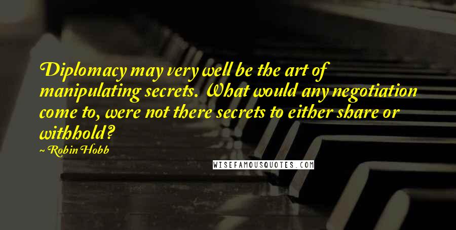 Robin Hobb Quotes: Diplomacy may very well be the art of manipulating secrets. What would any negotiation come to, were not there secrets to either share or withhold?