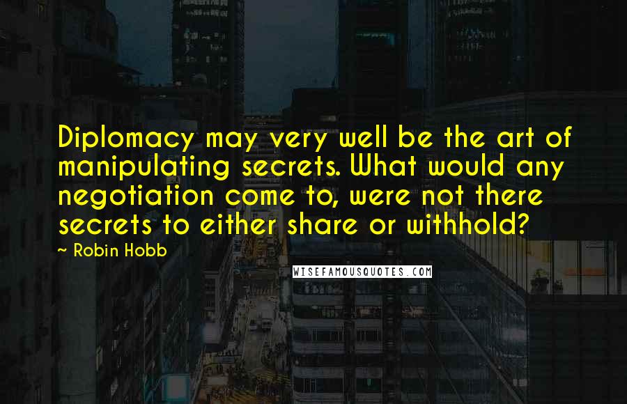 Robin Hobb Quotes: Diplomacy may very well be the art of manipulating secrets. What would any negotiation come to, were not there secrets to either share or withhold?