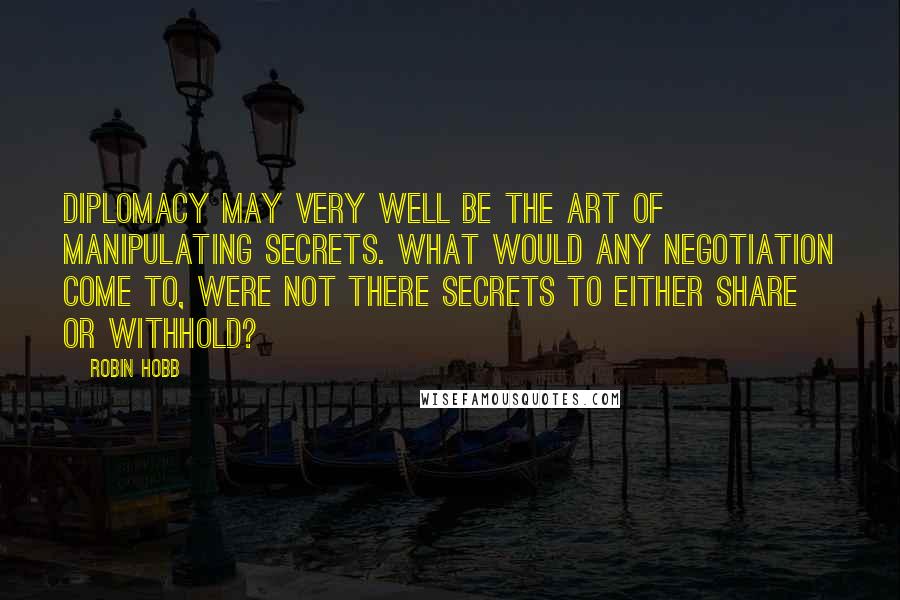 Robin Hobb Quotes: Diplomacy may very well be the art of manipulating secrets. What would any negotiation come to, were not there secrets to either share or withhold?