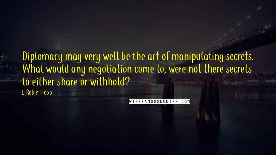 Robin Hobb Quotes: Diplomacy may very well be the art of manipulating secrets. What would any negotiation come to, were not there secrets to either share or withhold?