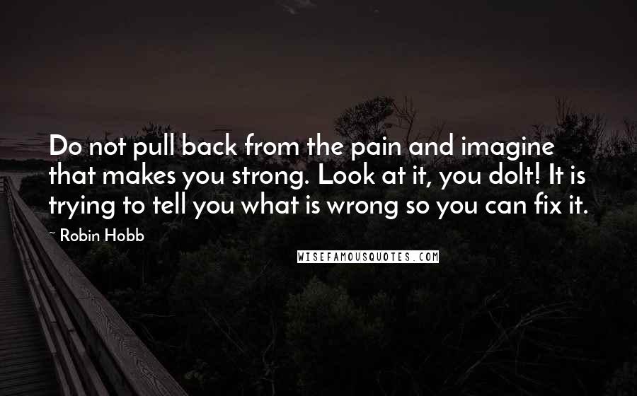 Robin Hobb Quotes: Do not pull back from the pain and imagine that makes you strong. Look at it, you dolt! It is trying to tell you what is wrong so you can fix it.