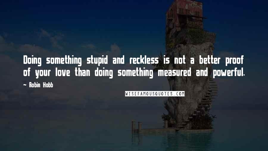 Robin Hobb Quotes: Doing something stupid and reckless is not a better proof of your love than doing something measured and powerful.