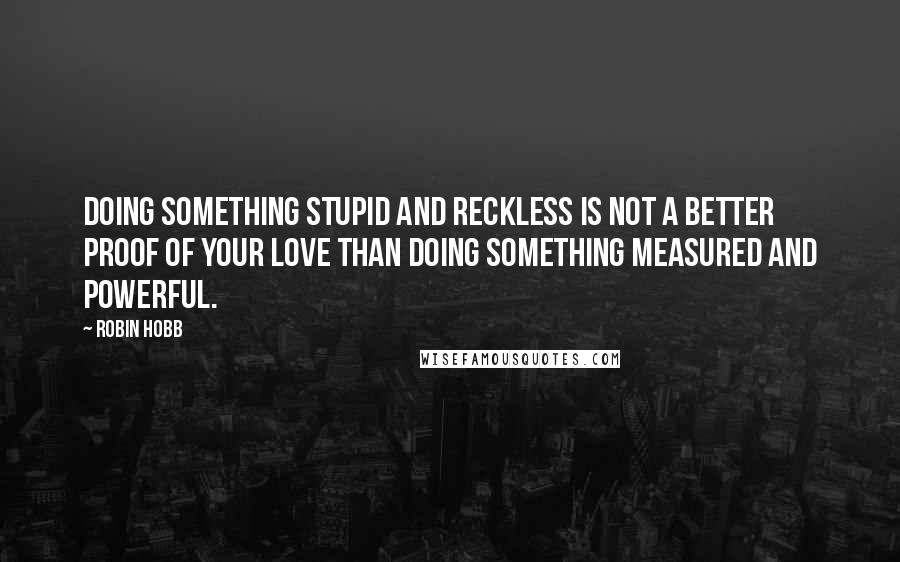 Robin Hobb Quotes: Doing something stupid and reckless is not a better proof of your love than doing something measured and powerful.