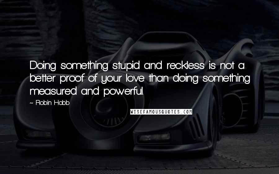 Robin Hobb Quotes: Doing something stupid and reckless is not a better proof of your love than doing something measured and powerful.