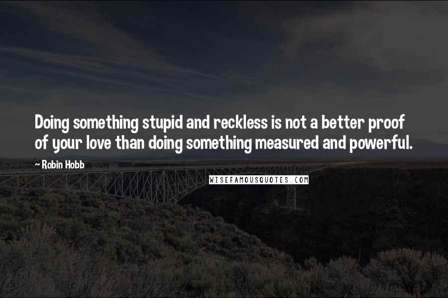 Robin Hobb Quotes: Doing something stupid and reckless is not a better proof of your love than doing something measured and powerful.