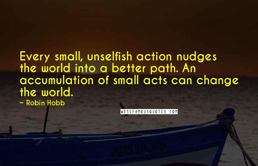 Robin Hobb Quotes: Every small, unselfish action nudges the world into a better path. An accumulation of small acts can change the world.