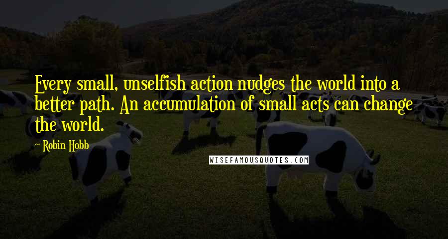 Robin Hobb Quotes: Every small, unselfish action nudges the world into a better path. An accumulation of small acts can change the world.