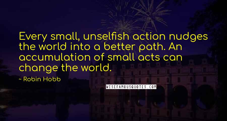 Robin Hobb Quotes: Every small, unselfish action nudges the world into a better path. An accumulation of small acts can change the world.