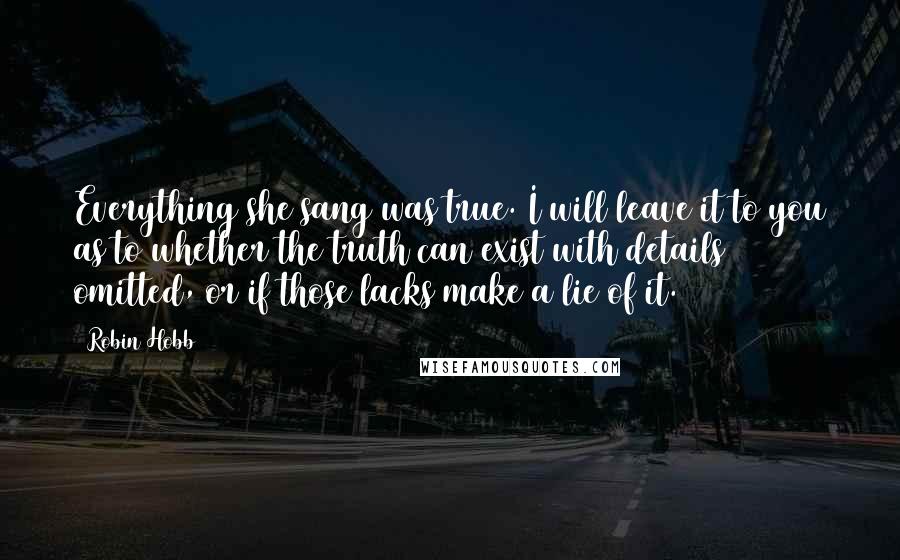 Robin Hobb Quotes: Everything she sang was true. I will leave it to you as to whether the truth can exist with details omitted, or if those lacks make a lie of it.