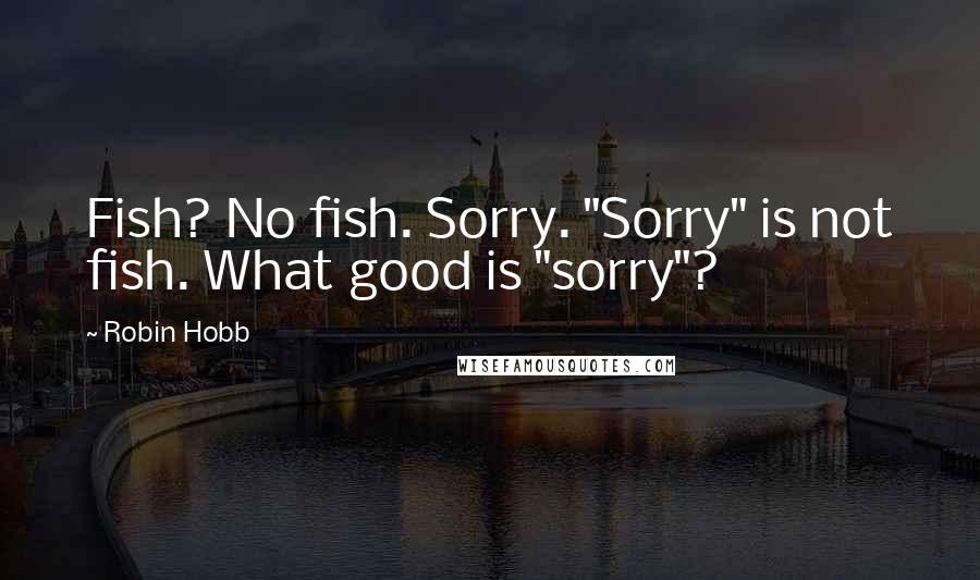 Robin Hobb Quotes: Fish? No fish. Sorry. "Sorry" is not fish. What good is "sorry"?