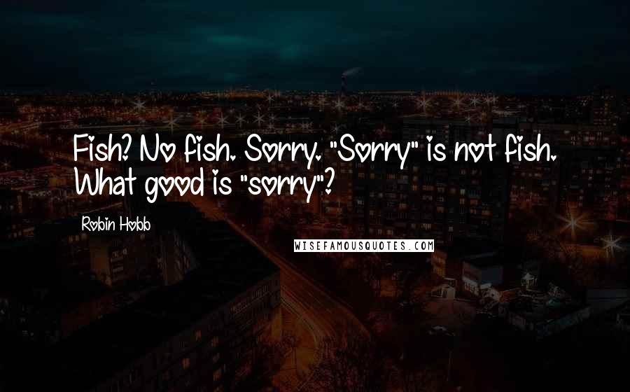 Robin Hobb Quotes: Fish? No fish. Sorry. "Sorry" is not fish. What good is "sorry"?