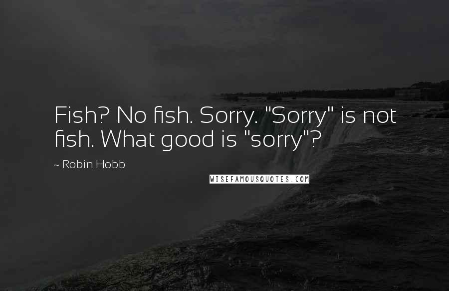 Robin Hobb Quotes: Fish? No fish. Sorry. "Sorry" is not fish. What good is "sorry"?