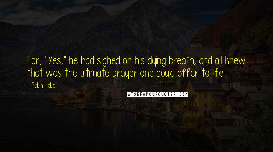 Robin Hobb Quotes: For, "Yes," he had sighed on his dying breath, and all knew that was the ultimate prayer one could offer to life.