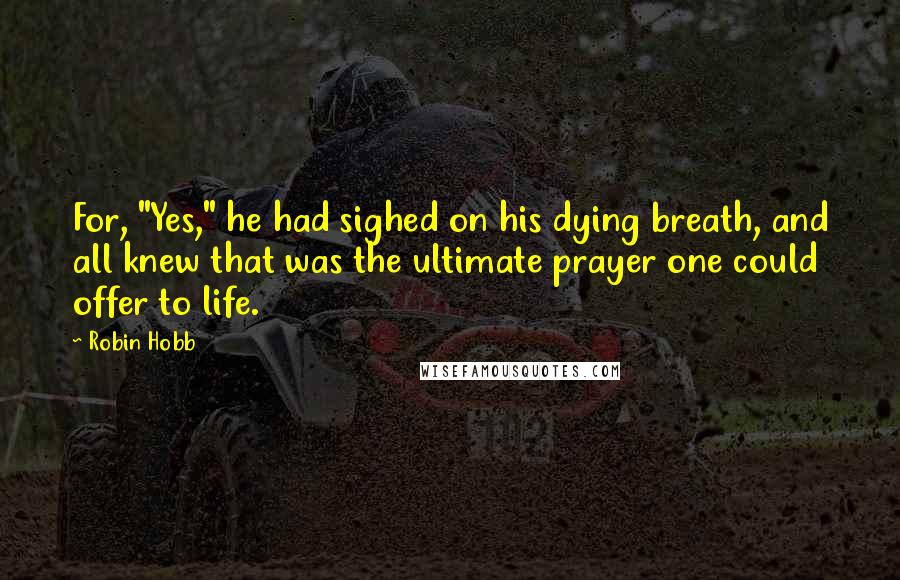 Robin Hobb Quotes: For, "Yes," he had sighed on his dying breath, and all knew that was the ultimate prayer one could offer to life.