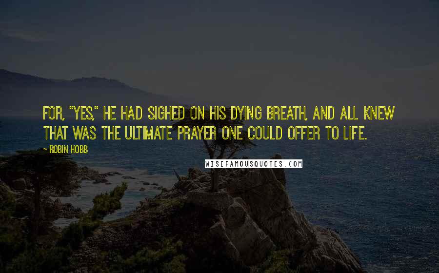 Robin Hobb Quotes: For, "Yes," he had sighed on his dying breath, and all knew that was the ultimate prayer one could offer to life.