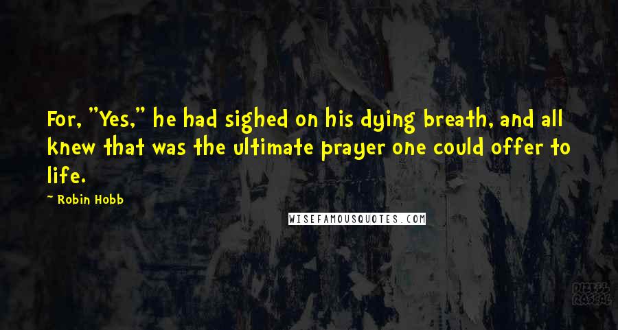 Robin Hobb Quotes: For, "Yes," he had sighed on his dying breath, and all knew that was the ultimate prayer one could offer to life.