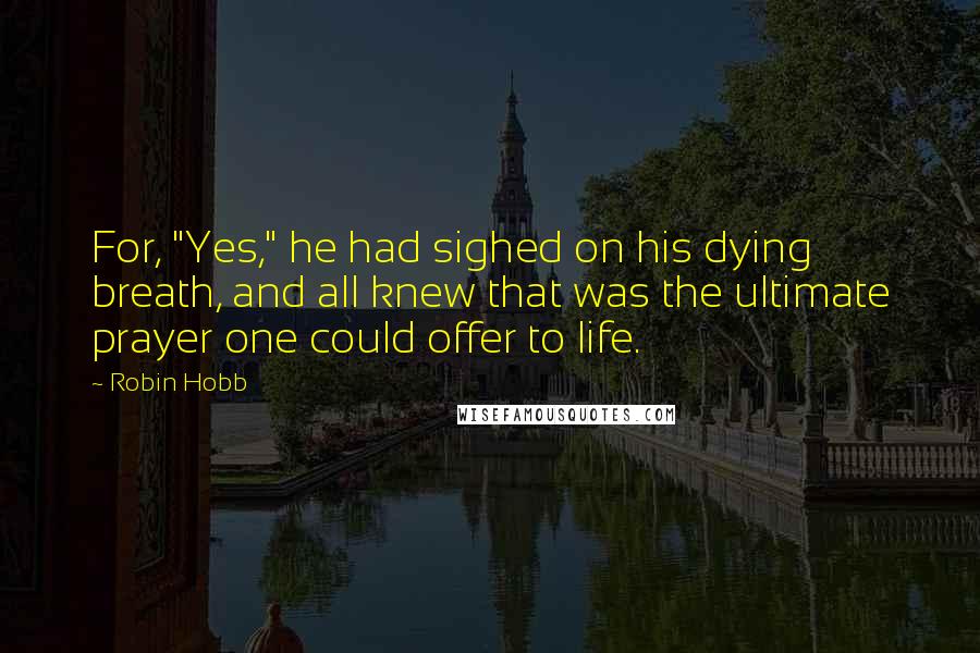 Robin Hobb Quotes: For, "Yes," he had sighed on his dying breath, and all knew that was the ultimate prayer one could offer to life.