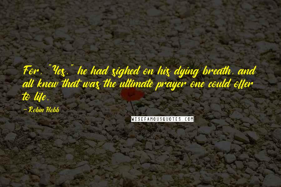 Robin Hobb Quotes: For, "Yes," he had sighed on his dying breath, and all knew that was the ultimate prayer one could offer to life.