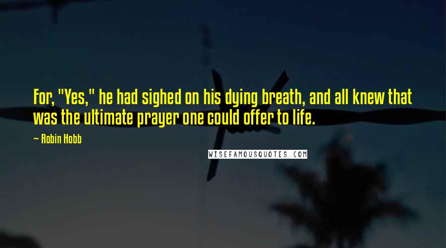 Robin Hobb Quotes: For, "Yes," he had sighed on his dying breath, and all knew that was the ultimate prayer one could offer to life.