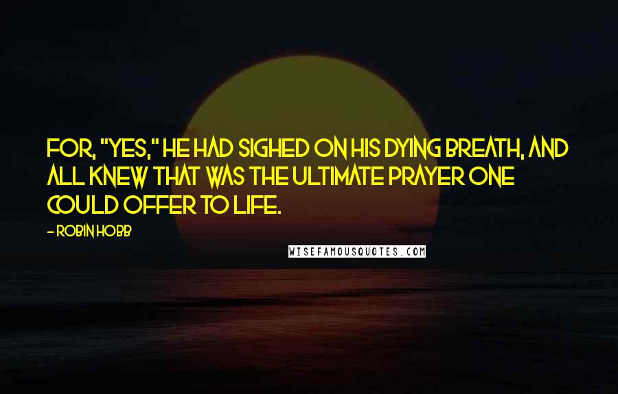 Robin Hobb Quotes: For, "Yes," he had sighed on his dying breath, and all knew that was the ultimate prayer one could offer to life.