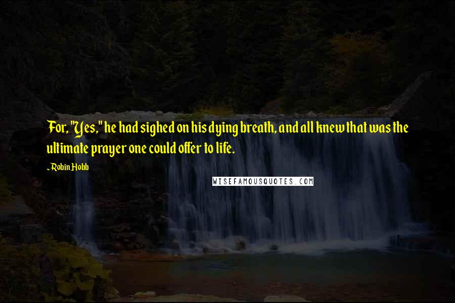 Robin Hobb Quotes: For, "Yes," he had sighed on his dying breath, and all knew that was the ultimate prayer one could offer to life.