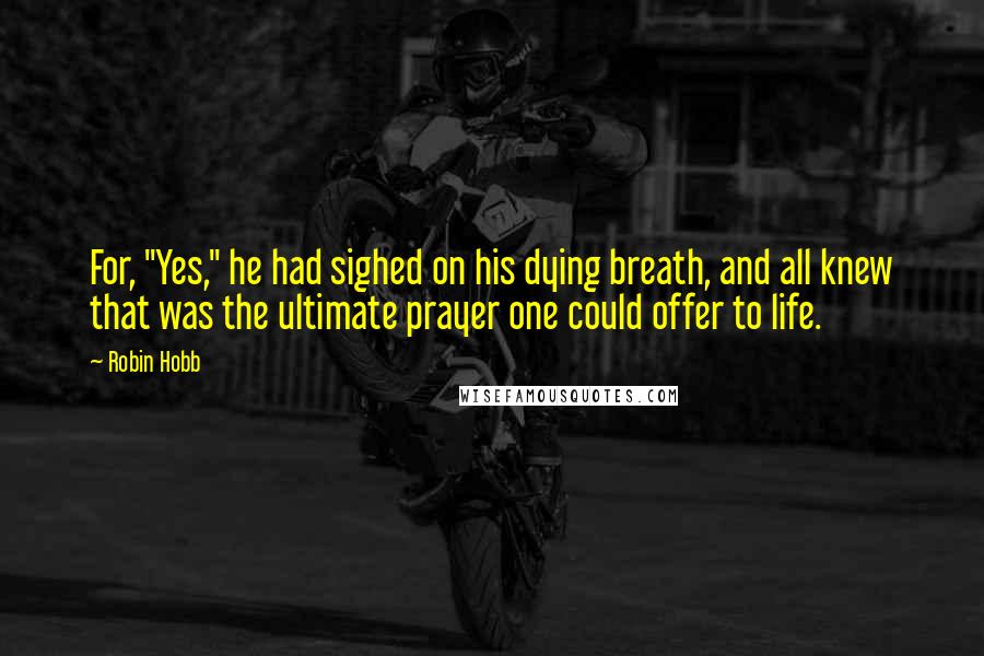 Robin Hobb Quotes: For, "Yes," he had sighed on his dying breath, and all knew that was the ultimate prayer one could offer to life.