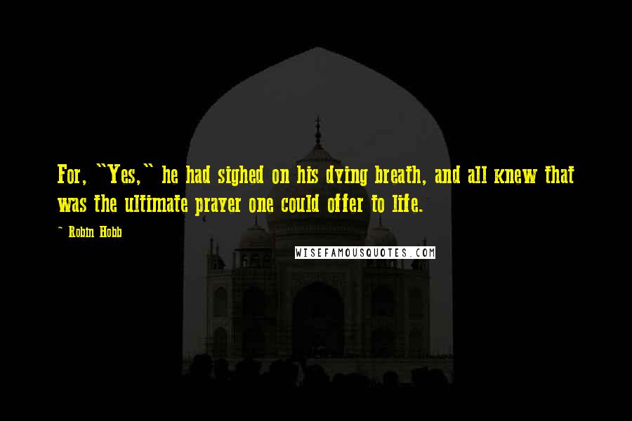 Robin Hobb Quotes: For, "Yes," he had sighed on his dying breath, and all knew that was the ultimate prayer one could offer to life.