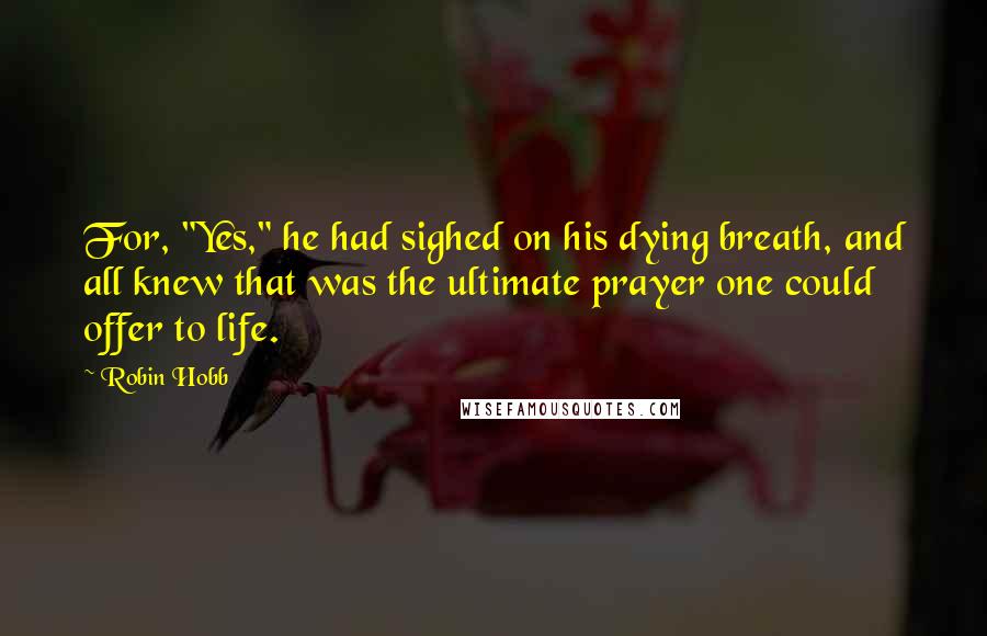 Robin Hobb Quotes: For, "Yes," he had sighed on his dying breath, and all knew that was the ultimate prayer one could offer to life.