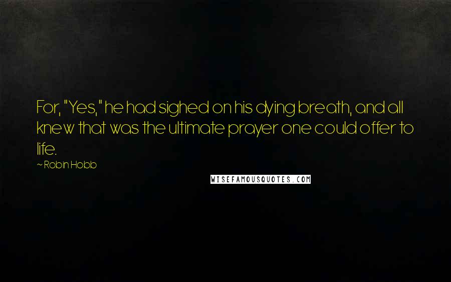 Robin Hobb Quotes: For, "Yes," he had sighed on his dying breath, and all knew that was the ultimate prayer one could offer to life.