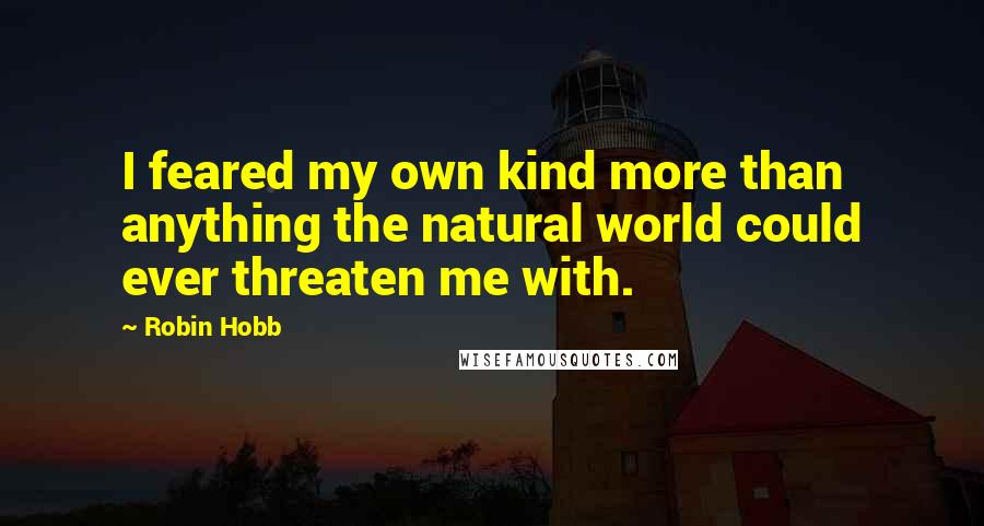 Robin Hobb Quotes: I feared my own kind more than anything the natural world could ever threaten me with.