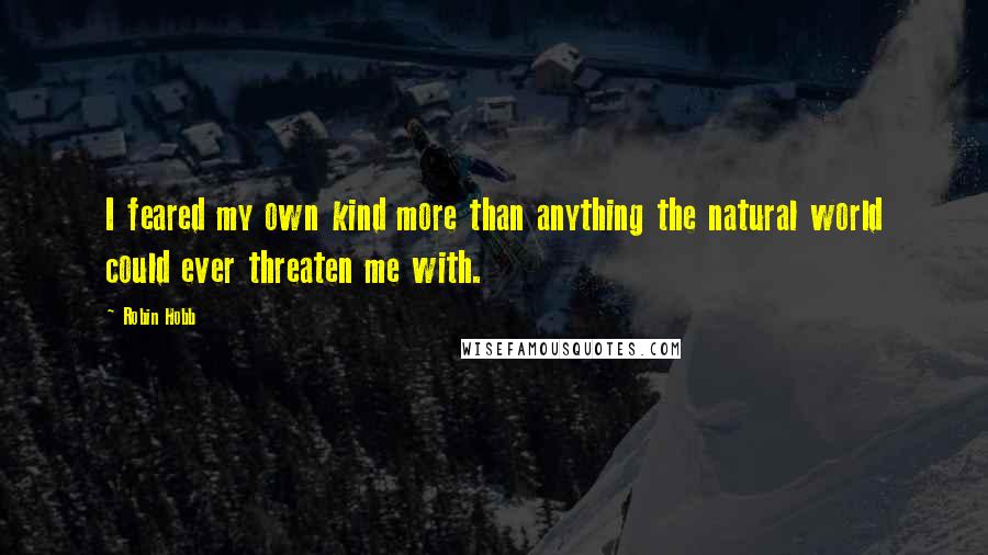 Robin Hobb Quotes: I feared my own kind more than anything the natural world could ever threaten me with.