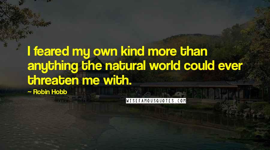 Robin Hobb Quotes: I feared my own kind more than anything the natural world could ever threaten me with.