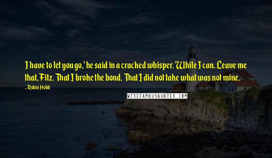 Robin Hobb Quotes: I have to let you go,' he said in a cracked whisper. 'While I can. Leave me that, Fitz. That I broke the bond. That I did not take what was not mine.