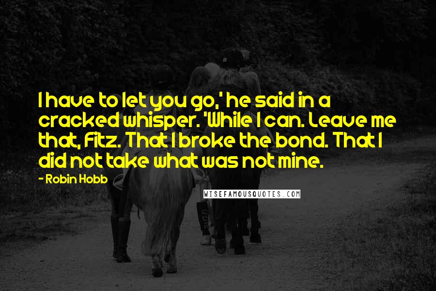 Robin Hobb Quotes: I have to let you go,' he said in a cracked whisper. 'While I can. Leave me that, Fitz. That I broke the bond. That I did not take what was not mine.