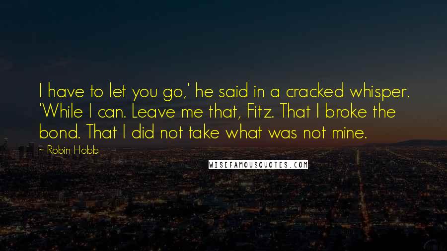 Robin Hobb Quotes: I have to let you go,' he said in a cracked whisper. 'While I can. Leave me that, Fitz. That I broke the bond. That I did not take what was not mine.