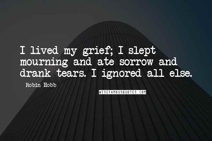 Robin Hobb Quotes: I lived my grief; I slept mourning and ate sorrow and drank tears. I ignored all else.