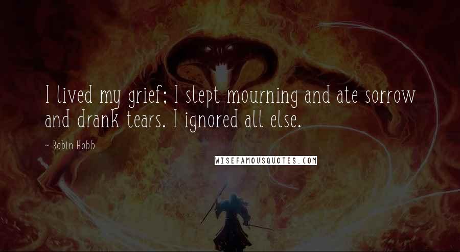 Robin Hobb Quotes: I lived my grief; I slept mourning and ate sorrow and drank tears. I ignored all else.