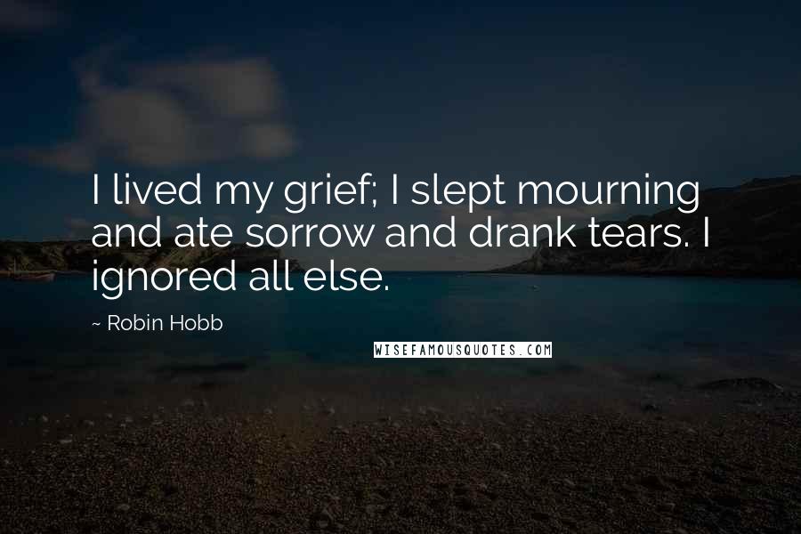 Robin Hobb Quotes: I lived my grief; I slept mourning and ate sorrow and drank tears. I ignored all else.